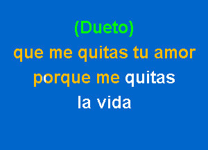 (Dueto)
que me quitas tu amor

porque me quitas
la Vida