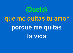 (Dueto)
que me quitas tu amor

porque me quitas
la Vida