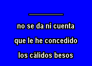 no se da ni cuenta

que le he concedido

Ios calidos besos