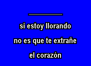 si estoy llorando

no es que te extreme

el corazbn