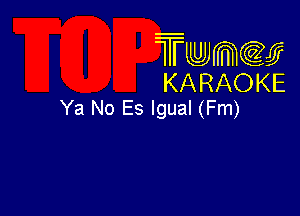 Twmcw
KARAOKE
Ya No Es lgual (Fm)