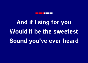 And if I sing for you
Would it be the sweetest

Sound you've ever heard