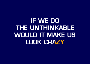 IF WE DO
THE UNTHINKABLE

WOULD IT MAKE US
LOOK CRAZY
