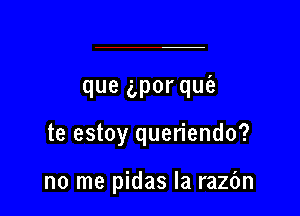 que gpor quia

te estoy queriendo?

no me pidas la razbn