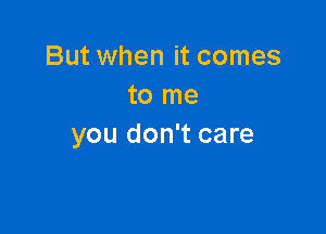 But when it comes
to me

you don't care