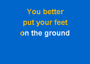 You better
put your feet

on the ground
