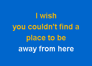 I wish
you couldn't find a

place to be
away from here