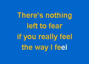 There's nothing
left to fear

if you really feel
the way I feel