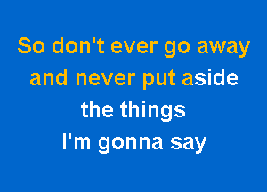 So don't ever go away
and never put aside

the things
I'm gonna say