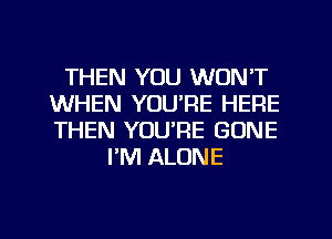 THEN YOU WON'T
WHEN YOU'RE HERE
THEN YOU'RE GONE

PM ALONE