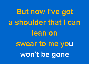 But now I've got
a shoulder that I can

lean on
swear to me you
won't be gone