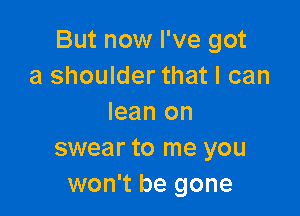 But now I've got
a shoulder that I can

lean on
swear to me you
won't be gone