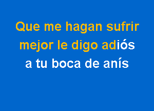 Que me hagan sufrir
mejor Ie digo adids

a tu boca de anis
