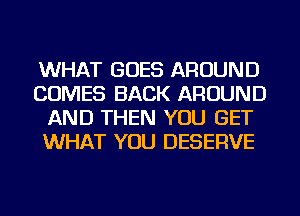 WHAT GOES AROUND
COMES BACK AROUND
AND THEN YOU GET
WHAT YOU DESERVE