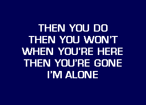 THEN YOU DO
THEN YOU WON'T
WHEN YOU'RE HERE
THEN YOU'RE GONE
PM ALONE