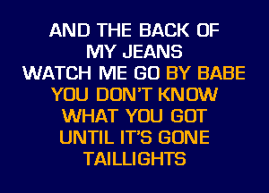 AND THE BACK OF
MY JEANS
WATCH ME GO BY BABE
YOU DON'T KNOW
WHAT YOU GOT
UNTIL IT'S GONE
TAILLIGHTS