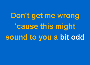 Don't get me wrong
'cause this might

sound to you a bit odd