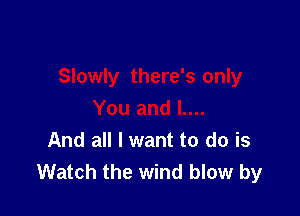 And all I want to do is
Watch the wind blow by