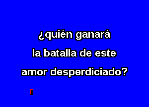 gquit'an ganara

la batalla de este

amor desperdiciado?