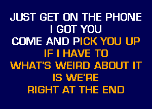 JUST GET ON THE PHONE
I BUT YOU
COME AND PICK YOU UP
IF I HAVE TO
WHAT'S WEIRD ABOUT IT
IS WE'RE
RIGHT AT THE END