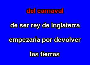 de ser rey de lnglaterra

empezaria por devolver

las tierras