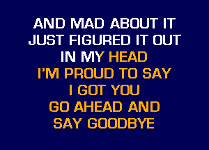 AND MAD ABOUT IT
JUST FIGURED IT OUT
IN MY HEAD
I'M PROUD TO SAY
I BUT YOU
GO AHEAD AND

SAY GOODBYE l