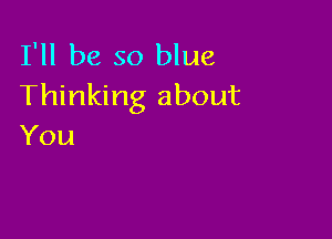 I'll be so blue
Thinking about

You
