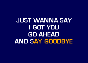 JUST WANNA SAY
I GOT YOU

GO AHEAD
AND SAY GOODBYE