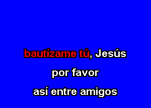 bautizame to, Jesus

por favor

asi entre amigos