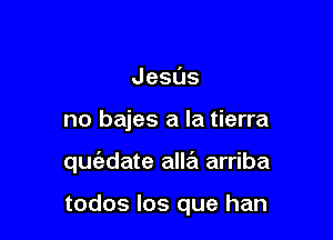 Jesus

no bajes a la tierra

qufadate allril arriba

todos los que han