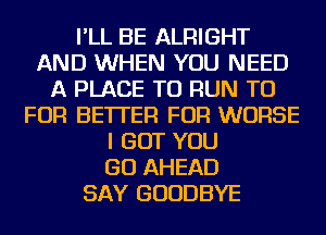 I'LL BE ALRIGHT
AND WHEN YOU NEED
A PLACE TO RUN TU
FOR BETTER FOR WORSE
I BUT YOU
GO AHEAD
SAY GOODBYE