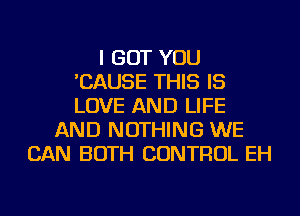 I BUT YOU
'CAUSE THIS IS
LOVE AND LIFE

AND NOTHING WE
CAN BOTH CONTROL EH