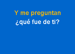 Y me preguntan
gque'z fue de ti?