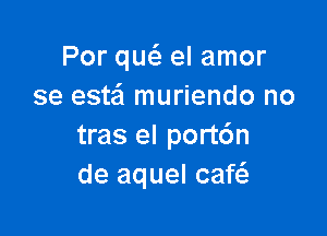 Por qurfg el amor
se este'l muriendo no

tras el port6n
de aquel caf6.