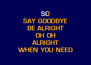 SO
SAY GOODBYE
BE ALRIGHT

OH OH
ALRIGHT
WHEN YOU NEED