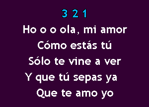 3 2 1
Ho 0 o ola, mi amor
C6mo estas tu

Sdlo te vine a ver
Y que tL'I sepas ya
Que te amo yo