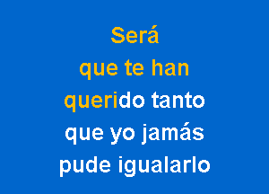 Sera'l
que te han

querido tanto
que yo jame'ls
pude igualarlo