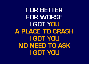 FOR BETTER
FOR WORSE
I GOT YOU
A PLACE TO CRASH

I GOT YOU
NO NEED TO ASK
I GOT YOU