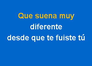 Que suena muy
diferente

desde que te fuiste t0