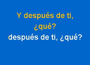 Y despueEs de ti,
aqu ?

despue'as de ti, aw?