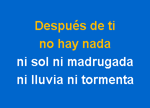 Despue'zs de ti
no hay nada

ni sol ni madrugada
ni lluvia ni tormenta