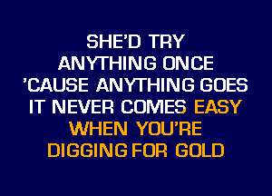 SHE'D TRY
ANYTHING ONCE
'CAUSE ANYTHING GOES
IT NEVER COMES EASY
WHEN YOU'RE
DIGGING FOR GOLD