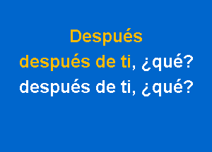 Despu s
despws de ti, (,qua

despue'as de ti, aw?