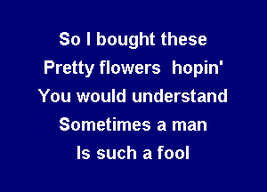 So I bought these
Pretty flowers hopin'

You would understand
Sometimes a man
Is such a fool