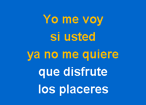 Yo me voy
si usted

ya no me quiere
que disfrute
los placeres