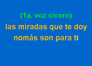 (1a. voz clcoro)
Ias miradas que te doy

nome'ls son para ti