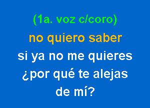 (1a. v02 clcoro)
no quiero saber

si ya no me quieres
gpor qucS. te alejas
de mi?