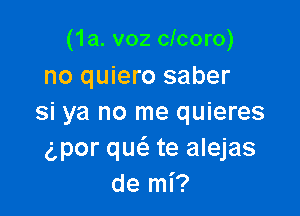 (1a. v02 clcoro)
no quiero saber

si ya no me quieres
gpor qucS. te alejas
de mi?