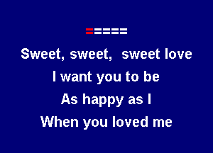 Sweet, sweet, sweet love

I want you to be
As happy as I
When you loved me