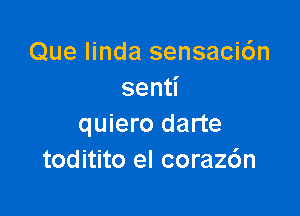 Que Iinda sensaci6n
sen

quiero darte
toditito el corazc'm